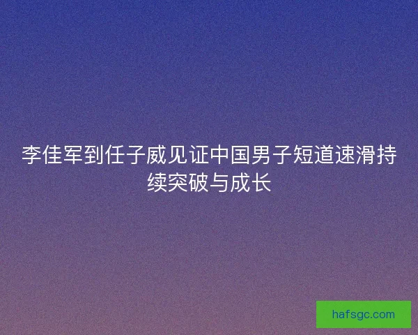 李佳军到任子威见证中国男子短道速滑持续突破与成长