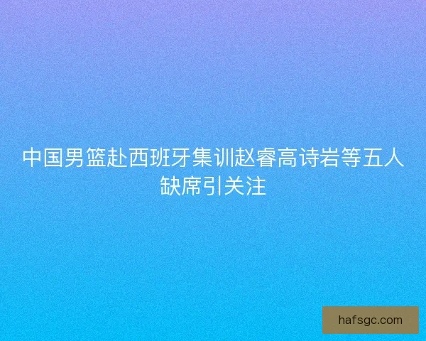 中国男篮赴西班牙集训赵睿高诗岩等五人缺席引关注