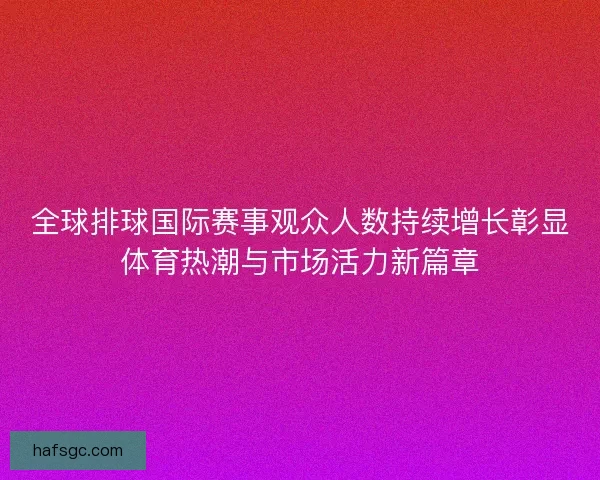 全球排球国际赛事观众人数持续增长彰显体育热潮与市场活力新篇章
